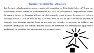Esta forma de radiação apresenta-se num espectro eletromagnético em 3 (três) subdivisões: a UV-A, que com
comprimento de onda na faixa, de aproximadamente, 400 a 320 nm (equivalente ao comprimento de onda da
luz negra) é comum em lâmpadas utilizadas para bronzeamento e para secagem de resinas, em teatros e
diversões públicas, a UV-B em torno de 320 a 280 nm e UV-C na faixa de 280 e 100 nm são emitidas por
materiais como lâmpadas especiais (vapor de mercúrio, por exemplo), em processos de soldagens que
envolvem a produção de arco elétrico e bastante utilizada em tratamento para esterilização de equipamentos
em laboratórios, hospitais e para tratamento de água em alguns países.
Radiações não ionizantes - Ultravioleta
 