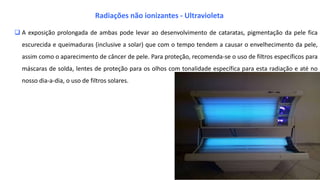  A exposição prolongada de ambas pode levar ao desenvolvimento de cataratas, pigmentação da pele fica
escurecida e queimaduras (inclusive a solar) que com o tempo tendem a causar o envelhecimento da pele,
assim como o aparecimento de câncer de pele. Para proteção, recomenda-se o uso de filtros específicos para
máscaras de solda, lentes de proteção para os olhos com tonalidade específica para esta radiação e até no
nosso dia-a-dia, o uso de filtros solares.
Radiações não ionizantes - Ultravioleta
 