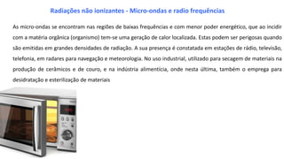 As micro-ondas se encontram nas regiões de baixas frequências e com menor poder energético, que ao incidir
com a matéria orgânica (organismo) tem-se uma geração de calor localizada. Estas podem ser perigosas quando
são emitidas em grandes densidades de radiação. A sua presença é constatada em estações de rádio, televisão,
telefonia, em radares para navegação e meteorologia. No uso industrial, utilizado para secagem de materiais na
produção de cerâmicos e de couro, e na indústria alimentícia, onde nesta última, também o emprega para
desidratação e esterilização de materiais
Radiações não ionizantes - Micro-ondas e radio frequências
 