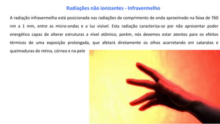 A radiação infravermelha está posicionada nas radiações de comprimento de onda aproximado na faixa de 760
nm a 1 mm, entre as micro-ondas e a luz visível. Esta radiação caracteriza-se por não apresentar poder
energético capaz de alterar estruturas a nível atômico, porém, nós devemos estar atentos para os efeitos
térmicos de uma exposição prolongada, que afetará diretamente os olhos acarretando em cataratas e
queimaduras de retina, córnea e na pele
Radiações não ionizantes - Infravermelho
 