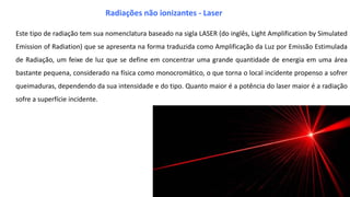 Este tipo de radiação tem sua nomenclatura baseado na sigla LASER (do inglês, Light Amplification by Simulated
Emission of Radiation) que se apresenta na forma traduzida como Amplificação da Luz por Emissão Estimulada
de Radiação, um feixe de luz que se define em concentrar uma grande quantidade de energia em uma área
bastante pequena, considerado na física como monocromático, o que torna o local incidente propenso a sofrer
queimaduras, dependendo da sua intensidade e do tipo. Quanto maior é a potência do laser maior é a radiação
sofre a superfície incidente.
Radiações não ionizantes - Laser
 