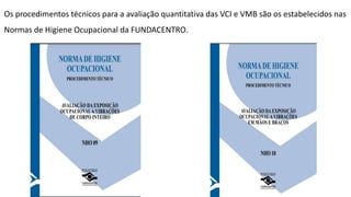 Os procedimentos técnicos para a avaliação quantitativa das VCI e VMB são os estabelecidos nas
Normas de Higiene Ocupacional da FUNDACENTRO.
 