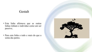 Gestalt
• Esta linha afirmava que as outras
linhas tinham o indivíduo como um ser
passivo;
• Para esta linha o todo e mais do que a
soma das partes.
 