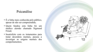 Psicanálise
• É a linha mais conhecida pelo público,
apesar de não ser compreendida;
• Quem fundou esta linha foi um
médico alemão chamado Sigmund
Freud;
• Insatisfeito com os tratamentos para
tratar desordens mentais, passou a
investigar as origens mentais dos
comportamentos;
 