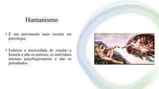 Humanismo
• É um movimento mais recente em
psicologia;
• Enfatiza a necessidade de estudar o
homem e não os animais, os indivíduos
normais psicologicamente e não os
perturbados.
 