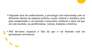 • Enquanto área de conhecimento, a psicologia está relacionada com os
diferentes fatores de natureza política, social, cultural e científica, pois
para compreender o ser humano é necessário conhecer o meio em que
ele está inserido, sua problemática, valores, tradições e história;
• Não devemos esquecer o fato de que o ser humano está em
permanente movimento.
 