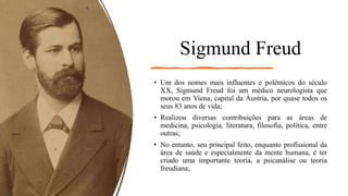 Sigmund Freud
• Um dos nomes mais influentes e polêmicos do século
XX, Sigmund Freud foi um médico neurologista que
morou em Viena, capital da Áustria, por quase todos os
seus 83 anos de vida;
• Realizou diversas contribuições para as áreas de
medicina, psicologia, literatura, filosofia, política, entre
outras;
• No entanto, seu principal feito, enquanto profissional da
área de saúde e especialmente da mente humana, é ter
criado uma importante teoria, a psicanálise ou teoria
freudiana;
 