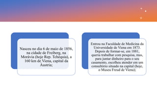 Nasceu no dia 6 de maio de 1856,
na cidade de Freiberg, na
Morávia (hoje Rep. Tchéquia), a
160 km de Viena, capital da
Áustria;
Entrou na Faculdade de Medicina da
Universidade de Viena em 1873.
Depois de formar-se, em 1881,
queria trabalhar com pesquisa, mas,
para juntar dinheiro para o seu
casamento, escolheu atender em um
consultório situado na capital (hoje,
o Museu Freud de Viena);
 