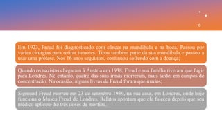 Em 1923, Freud foi diagnosticado com câncer na mandíbula e na boca. Passou por
várias cirurgias para retirar tumores. Tirou também parte da sua mandíbula e passou a
usar uma prótese. Nos 16 anos seguintes, continuou sofrendo com a doença;
Quando os nazistas chegaram à Áustria em 1938, Freud e sua família tiveram que fugir
para Londres. No entanto, quatro das suas irmãs morreram, mais tarde, em campos de
concentração. Na ocasião, alguns livros de Freud foram queimados;
Sigmund Freud morreu em 23 de setembro 1939, na sua casa, em Londres, onde hoje
funciona o Museu Freud de Londres. Relatos apontam que ele faleceu depois que seu
médico aplicou-lhe três doses de morfina.
 
