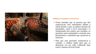 • Freud entendeu que as pessoas que não
expressavam seus sentimentos tinham a
mente doente, e que, ao aplicar técnicas da
psicanálise, como a livre associação e a
interpretação dos sonhos, por exemplo, os
pacientes eram estimulados a externar seus
pensamentos e memórias que causavam as
neuroses;
• Para que seus pacientes sentissem-se à
vontade, o médico pedia para que se
deitassem em um sofá, conhecido hoje
como o famoso divã de Freud.
 