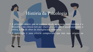 História da Psicologia
• A primeira ciência que se conhece desde as épocas mais remotas é a
filosofia. Esta ciência tem por objetivo a reflexão, o questionamento, a
crítica, a fim de obter da inteligência a sabedoria;
• A psicologia é uma ciência comprovada que tem suas origens na
filosofia.
 