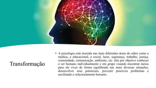 Transformação
• A psicologia está inserida nas mais diferentes áreas do saber como a
médica, a educacional, a social, lazer, segurança, trabalho, justiça,
comunidade, comunicação, ambiente, etc. têm por objetivo conhecer
o ser humano individualmente e em grupo visando encontrar meios
para ele viver de forma equilibrada nas mais diversas situações,
desenvolver seus potenciais, prevenir possíveis problemas e
auxiliando o relacionamento humano.
 