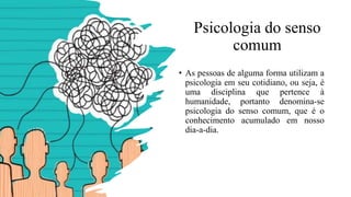 Psicologia do senso
comum
• As pessoas de alguma forma utilizam a
psicologia em seu cotidiano, ou seja, é
uma disciplina que pertence à
humanidade, portanto denomina-se
psicologia do senso comum, que é o
conhecimento acumulado em nosso
dia-a-dia.
 