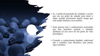 • Ex. o poder de persuasão do vendedor, a jovem
que usa seu poder de sedução para atrair o
rapaz, quando procuramos aquele amigo que
está sempre disposto a nos orientar;
• Estas pessoas tem o conhecimento acumulado
que lhes permitem explicar e entender
problema ou nos ouvir de um ponto de vista
psicológico;
• Contudo, o conhecimento herdado, tradicional
não é científico nem filosófico, nem possui
rigor cientifico.
 