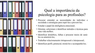 Qual a importância da
psicologia para as profissões?
• Procurar entender as necessidades do indivíduo e
sociedade e estratégias para supri-las e preveni-las;
• Estudar o papel da inteligência emocional;
• Orientar, selecionar e identificar métodos e técnicas para
uma vida melhor;
• Identificar distúrbios, falhas e procurar meios de saná-
los ou amenizá-los;
• Trabalhar relacionamento intrapessoal e interpessoal;
• Identificar perfil, potencial, treiná-los e acompanhá-los.
 