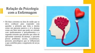 Relação da Psicologia
com a Enfermagem
• Há duas correntes na área da saúde que se
deve conhecer para responder esta
questão: a primeira que trata o doente
como um paciente passivo e vê a doença
como um fator único que pode ser retirada
com medicamentos e procedimentos e a
segunda corrente que percebe que além de
apresentar sintomas da doença, o paciente
possui problemas sociais, econômicos,
pessoais, psicológicos que se influenciam
e que contribui para o surgimento de novas
doenças.
 