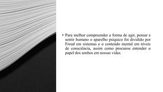 • Para melhor compreender a forma de agir, pensar e
sentir humano o aparelho psíquico foi dividido por
Freud em sistemas e o conteúdo mental em níveis
de consciência, assim como procurou entender o
papel dos sonhos em nossas vidas.
 