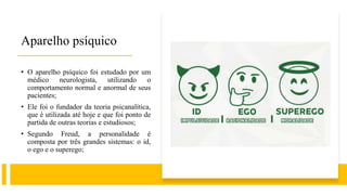 Aparelho psíquico
• O aparelho psíquico foi estudado por um
médico neurologista, utilizando o
comportamento normal e anormal de seus
pacientes;
• Ele foi o fundador da teoria psicanalítica,
que é utilizada até hoje e que foi ponto de
partida de outras teorias e estudiosos;
• Segundo Freud, a personalidade é
composta por três grandes sistemas: o id,
o ego e o superego;
 