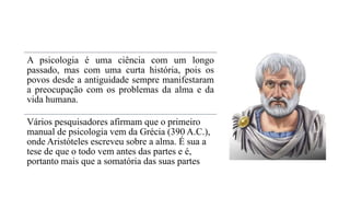 A psicologia é uma ciência com um longo
passado, mas com uma curta história, pois os
povos desde a antiguidade sempre manifestaram
a preocupação com os problemas da alma e da
vida humana.
Vários pesquisadores afirmam que o primeiro
manual de psicologia vem da Grécia (390 A.C.),
onde Aristóteles escreveu sobre a alma. É sua a
tese de que o todo vem antes das partes e é,
portanto mais que a somatória das suas partes
 