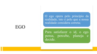 EGO
O ego opera pelo princípio da
realidade, isto é pelo que a nossa
realidade considera correta;
Para satisfazer o id, o ego
pensa, percebe, planeja e
decide.
 