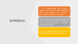 SUPEREGO
– É o representante das normas e
valores sociais que foram transmitidas
pelos pais através de castigos e
recompensas impostos á criança;
As principais funções do superego são:
inibir os impulsos do id (principalmente
os de natureza agressiva e sexual) e
lutar pela perfeição;
O ID é o componente psicológico e o
SUPEREGO o componente social.
 