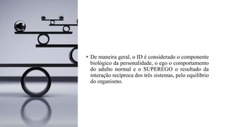 • De maneira geral, o ID é considerado o componente
biológico da personalidade, o ego o comportamento
do adulto normal e o SUPEREGO o resultado da
interação recíproca dos três sistemas, pelo equilíbrio
do organismo.
 