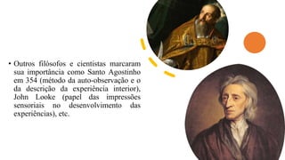 • Outros filósofos e cientistas marcaram
sua importância como Santo Agostinho
em 354 (método da auto-observação e o
da descrição da experiência interior),
John Looke (papel das impressões
sensoriais no desenvolvimento das
experiências), etc.
 