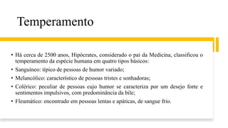 Temperamento
• Há cerca de 2500 anos, Hipócrates, considerado o pai da Medicina, classificou o
temperamento da espécie humana em quatro tipos básicos:
• Sanguíneo: típico de pessoas de humor variado;
• Melancólico: característico de pessoas tristes e sonhadoras;
• Colérico: peculiar de pessoas cujo humor se caracteriza por um desejo forte e
sentimentos impulsivos, com predominância da bile;
• Fleumático: encontrado em pessoas lentas e apáticas, de sangue frio.
 
