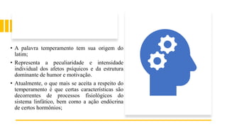 • A palavra temperamento tem sua origem do
latim;
• Representa a peculiaridade e intensidade
individual dos afetos psíquicos e da estrutura
dominante de humor e motivação.
• Atualmente, o que mais se aceita a respeito do
temperamento é que certas características são
decorrentes de processos fisiológicos do
sistema linfático, bem como a ação endócrina
de certos hormônios;
 
