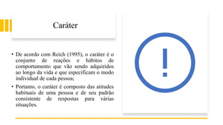 Caráter
• De acordo com Reich (1995), o caráter é o
conjunto de reações e hábitos de
comportamento que vão sendo adquiridos
ao longo da vida e que especificam o modo
individual de cada pessoa;
• Portanto, o caráter é composto das atitudes
habituais de uma pessoa e de seu padrão
consistente de respostas para várias
situações.
 