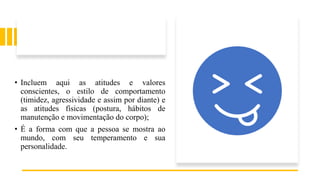 • Incluem aqui as atitudes e valores
conscientes, o estilo de comportamento
(timidez, agressividade e assim por diante) e
as atitudes físicas (postura, hábitos de
manutenção e movimentação do corpo);
• É a forma com que a pessoa se mostra ao
mundo, com seu temperamento e sua
personalidade.
 