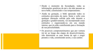 • Desde o momento da fecundação, todas as
informações genéticas do pai e da mãe passam ao
novo bebê, constituindo o seu temperamento;
• Ainda na gestação, o bebê apreende todos os
estímulos provindos do meio. Sente e sofre com
qualquer alteração sofrida pela mãe durante a
gestação e gradativamente, vai incorporando esses
estímulos e organizando-os em seu mundo
interno, que já estão contribuindo para a formação
de sua personalidade;
• Os possíveis comprometimentos que por ventura
irá ter ao longo das etapas de desenvolvimento,
irão determinar as suas forma de agir e reagir
perante a vida, constituindo assim, o seu caráter.
 