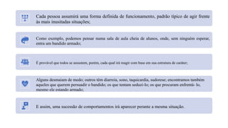 Cada pessoa assumirá uma forma definida de funcionamento, padrão típico de agir frente
às mais inusitadas situações;
Como exemplo, podemos pensar numa sala de aula cheia de alunos, onde, sem ninguém esperar,
entra um bandido armado;
É provável que todos se assustem, porém, cada qual irá reagir com base em sua estrutura de caráter;
Alguns desmaiam de medo; outros têm diarreia, sono, taquicardia, sudorese; encontramos também
aqueles que querem persuadir o bandido; os que tentam seduzi-lo; os que procuram enfrentá- lo,
mesmo ele estando armado;
E assim, uma sucessão de comportamentos irá aparecer perante a mesma situação.
 