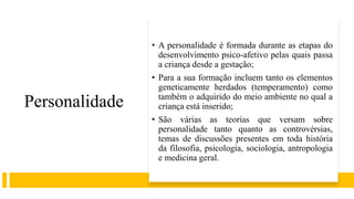 Personalidade
• A personalidade é formada durante as etapas do
desenvolvimento psico-afetivo pelas quais passa
a criança desde a gestação;
• Para a sua formação incluem tanto os elementos
geneticamente herdados (temperamento) como
também o adquirido do meio ambiente no qual a
criança está inserido;
• São várias as teorias que versam sobre
personalidade tanto quanto as controvérsias,
temas de discussões presentes em toda história
da filosofia, psicologia, sociologia, antropologia
e medicina geral.
 