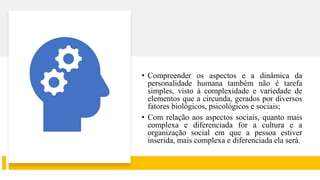• Compreender os aspectos e a dinâmica da
personalidade humana também não é tarefa
simples, visto à complexidade e variedade de
elementos que a circunda, gerados por diversos
fatores biológicos, psicológicos e sociais;
• Com relação aos aspectos sociais, quanto mais
complexa e diferenciada for a cultura e a
organização social em que a pessoa estiver
inserida, mais complexa e diferenciada ela será.
 