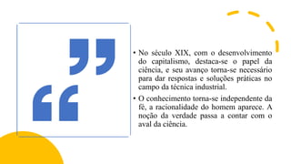 • No século XIX, com o desenvolvimento
do capitalismo, destaca-se o papel da
ciência, e seu avanço torna-se necessário
para dar respostas e soluções práticas no
campo da técnica industrial.
• O conhecimento torna-se independente da
fé, a racionalidade do homem aparece. A
noção da verdade passa a contar com o
aval da ciência.
 