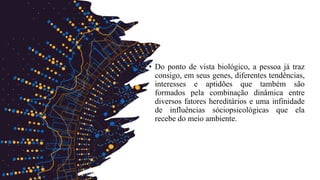 • Do ponto de vista biológico, a pessoa já traz
consigo, em seus genes, diferentes tendências,
interesses e aptidões que também são
formados pela combinação dinâmica entre
diversos fatores hereditários e uma infinidade
de influências sóciopsicológicas que ela
recebe do meio ambiente.
 