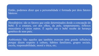 Então, podemos dizer que a personalidade é formada por dois fatores
básicos:
Hereditários: são os fatores que estão determinados desde a concepção do
bebê. É a estatura, cor dos olhos, da pele, temperamento, reflexos
musculares e vários outros. É aquilo que o bebê recebe de herança
genética de seus pais;
Ambientais: São aqueles que também exercem uma grande influência
porque dizem respeito à cultura, hábitos familiares, grupos sociais,
escola, responsabilidade, moral e ética, etc;
 