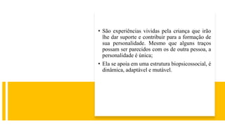 • São experiências vividas pela criança que irão
lhe dar suporte e contribuir para a formação de
sua personalidade. Mesmo que alguns traços
possam ser parecidos com os de outra pessoa, a
personalidade é única;
• Ela se apoia em uma estrutura biopsicossocial, é
dinâmica, adaptável e mutável.
 