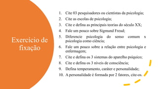 Exercício de
fixação
1. Cite 03 pesquisadores ou cientistas da psicologia;
2. Cite as escolas de psicologia;
3. Cite e defina as principais teorias do século XX;
4. Fale um pouco sobre Sigmund Freud;
5. Diferencie psicologia do senso comum x
psicologia como ciência;
6. Fale um pouco sobre a relação entre psicologia e
enfermagem;
7. Cite e defina os 3 sistemas do aparelho psíquico;
8. Cite e defina os 3 níveis de consciência;
9. Defina temperamento, caráter e personalidade;
10. A personalidade é formada por 2 fatores, cite-os.
 