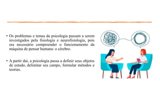 • Os problemas e temas da psicologia passam a serem
investigados pela fisiologia e neurofisiologia, pois
era necessário compreender o funcionamento da
máquina de pensar humana: o cérebro.
• A partir daí, a psicologia passa a definir seus objetos
de estudo, delimitar seu campo, formular métodos e
teorias.
 