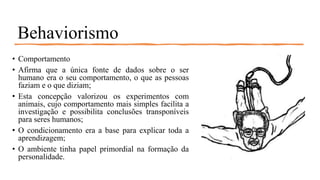 Behaviorismo
• Comportamento
• Afirma que a única fonte de dados sobre o ser
humano era o seu comportamento, o que as pessoas
faziam e o que diziam;
• Esta concepção valorizou os experimentos com
animais, cujo comportamento mais simples facilita a
investigação e possibilita conclusões transponíveis
para seres humanos;
• O condicionamento era a base para explicar toda a
aprendizagem;
• O ambiente tinha papel primordial na formação da
personalidade.
 