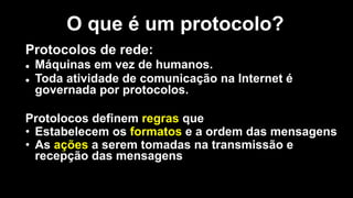 Protocolos de rede:
l Máquinas em vez de humanos.
l Toda atividade de comunicação na Internet é
governada por protocolos.
Protolocos definem regras que
• Estabelecem os formatos e a ordem das mensagens
• As ações a serem tomadas na transmissão e
recepção das mensagens
O que é um protocolo?
 