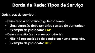 Dois tipos de serviço:
– Orientado a conexão (e.g. telefonema).
• Uma conexão deve ser criada antes de comunicar.
• Exemplo de protocolo: TCP
– Sem conexão (e.g. correspondência).
• Não há necessidade de estabelecer uma conexão.
• Exemplo de protocolo: UDP
Borda da Rede: Tipos de Serviço
 