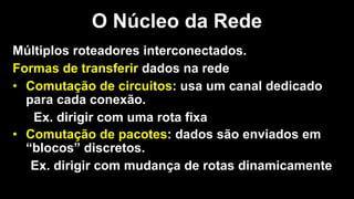 Múltiplos roteadores interconectados.
Formas de transferir dados na rede
• Comutação de circuitos: usa um canal dedicado
para cada conexão.
Ex. dirigir com uma rota fixa
• Comutação de pacotes: dados são enviados em
“blocos” discretos.
Ex. dirigir com mudança de rotas dinamicamente
O Núcleo da Rede
 