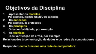 Objetivos da Disciplina
1. Apresentar os modelos
Por exemplo, modelo OSI/ISO de camadas
2. Os conceitos
Por exemplo, de protocolos
3. Os princípios
O da confiabilidade, por exemplo
4. As técnicas
O de verificação de erros, por exemplo
Relacionados à comunicação de dados e de redes de computadores
Responder: como funciona uma rede de computador?
 