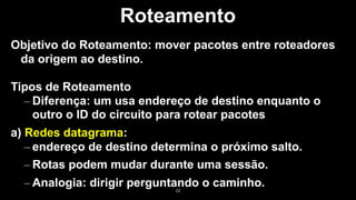 22
Objetivo do Roteamento: mover pacotes entre roteadores
da origem ao destino.
Tipos de Roteamento
– Diferença: um usa endereço de destino enquanto o
outro o ID do circuito para rotear pacotes
a) Redes datagrama:
– endereço de destino determina o próximo salto.
– Rotas podem mudar durante uma sessão.
– Analogia: dirigir perguntando o caminho.
Roteamento
 