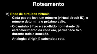 b) Rede de circuitos virtuais:
– Cada pacote leva um número (virtual circuit ID), o
número determina o próximo salto.
– O caminho é fixo e escolhido no instante de
estabelecimento da conexão, permanece fixo
durante toda a conexão.
– Analogia: dirigir já sabendo a rota.
Roteamento
 
