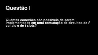 Questão I
Quantas conexões são possíveis de serem
implementadas em uma comutação de circuitos de f
canais e de t slots?
 