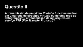 Questão II
A transmissão de um vídeo Youtube funciona melhor
em uma rede de circuitos virtuais ou de uma rede de
datagramas? E a transmissão de um arquivo em
serviço FTP (File Transfer Protocol)?
 